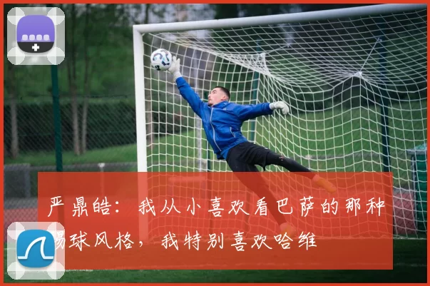 严鼎皓：我从小喜欢看巴萨的那种踢球风格，我特别喜欢哈维