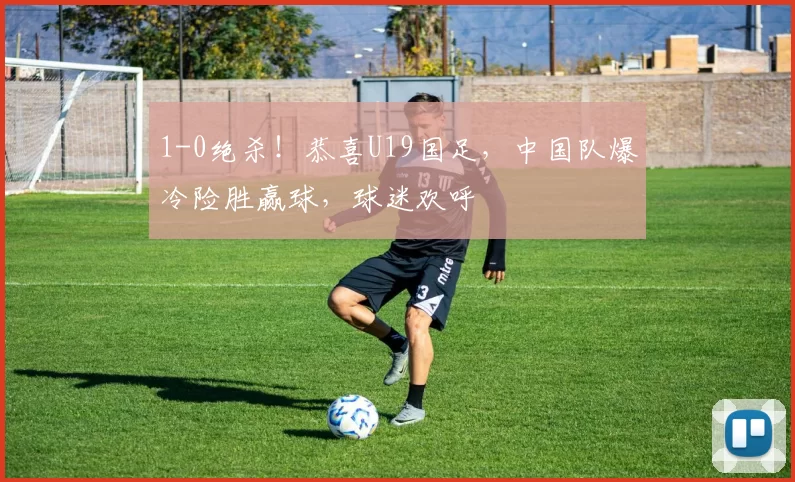1-0绝杀！恭喜U19国足，中国队爆冷险胜赢球，球迷欢呼
