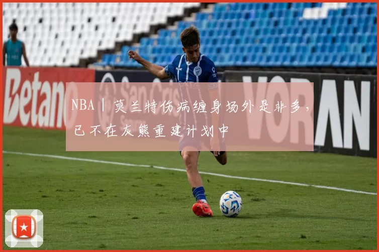 NBA｜莫兰特伤病缠身场外是非多，已不在灰熊重建计划中