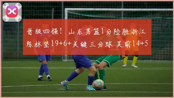 晋级四强！山东男篮1分险胜浙江 陈林坚19+6+关键三分球 吴前14+5