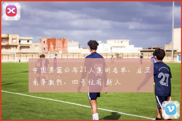 中国男篮公布21人集训名单，后卫竞争激烈，四号位有 新人