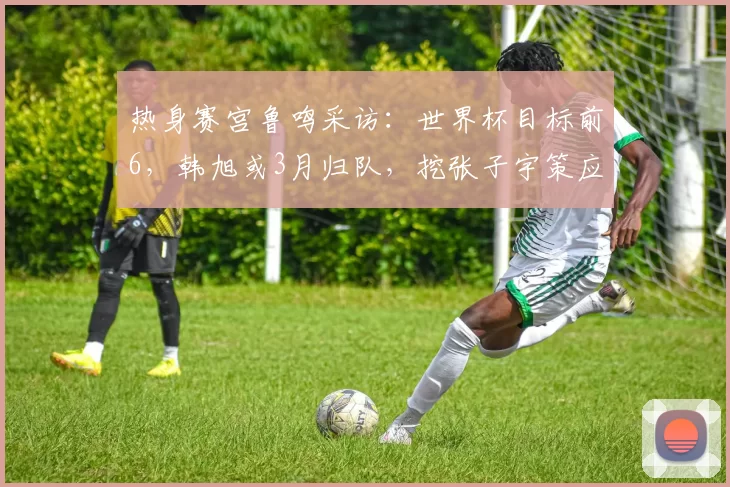 热身赛宫鲁鸣采访：世界杯目标前6，韩旭或3月归队，挖张子宇策应