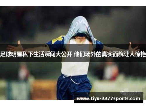 足球明星私下生活瞬间大公开 他们场外的真实面貌让人惊艳