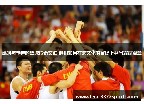 姚明与亨特的篮球传奇交汇 他们如何在跨文化的赛场上书写辉煌篇章